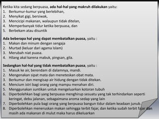 Ketika kita sedang berpuasa, ada hal-hal yang makruh dilakukan yaitu:
1. Berkumur-kumur yang berlebihan,
2. Menyikat gigi, bersiwak,
3. Mencicipi makanan, walaupun tidak ditelan,
4. Memperbanyak tidur ketika berpuasa, dan
5. Berbekam atau disuntik
Ada beberapa hal yang dapat membatalkan puasa, yaitu :
1. Makan dan minum dengan sengaja
2. Murtad (keluar dari agama Islam)
3. Merubah niat puasa.
4. Hilang akal karena mabuk, pingsan, gila.
Sedangkan hal-hal yang tidak membatalkan puasa, yaitu :
1. Masuk ke air, berendam di dalamnya, mandi.
2. Mengenakan sipat mata dan meneteskan obat mata.
3. Berkumur dan mengisap air hidung dengan tidak ditekan.
4. Mencium istri bagi orang yang mampu menahan diri.
5. Menggunakan suntikan untuk mengeluarkan kotoran tubuh
6. Diperbolehkan bagi yang berpuasa menghirup sesuatu yang tak terhindarkan seperti
keringat, debu jalanan, sebagaimana aroma sedap yang lain
7. Diperbolehkan pula bagi orang yang berpuasa bangun tidur dalam keadaan junub.
8. Diperbolehkan meneruskan makan sehingga terbit fajar, dan ketika sudah terbit fajar dan
masih ada makanan di mulut maka harus dikeluarkan
 