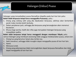 Halangan(Udzur) Puasa
Halangan yang menyebabkan puasa Ramadhan diqadha pada hari-hari lain yaitu:
Boleh tidak berpuasa tetapi harus mengqadha Puasanya, yaitu :
1. Orang yang sedang sakit yang jika dipaksakan berpuasa, sakitnya akan bertambah
parah maka mereka boleh berbuka.
2. Dalam perjalanan jauh, sehingga jika berpuasa yang bersangkutan akan menemui
kesukaran.
3. Khusus bagi wanita, haidh dan nifas juga merupakan halangan berpuasa yang
mewajibkan qadha.
Boleh tidak berpuasa tetapi harus mengganti dengan membayar fidyah, yaitu
semua halangan yang membuat seseorang tidak sanggup melaksanakan puasa, antara lain:
1. Orang tua yang berumur lanjut atau terlalu tua.
2. Sakit menahun, sehingga tidak mungkin dapat mengqadha puasa di hari-hari lain.
3. Hamil.
4. Menyusui anak.
5. Orang yang pekerjaannya tidak memungkinkan dapat berpuasa Ramadhan dan tidak
dapat mengqadha di hari-hari lain
 