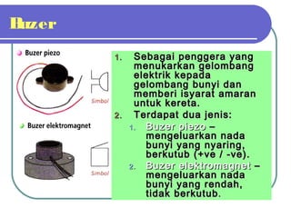 Buzer
1.1. Sebagai penggera yangSebagai penggera yang
menukarkan gelombangmenukarkan gelombang
elektrik kepadaelektrik kepada
gelombang bunyi dangelombang bunyi dan
memberi isyarat amaranmemberi isyarat amaran
untuk kereta.untuk kereta.
2.2. Terdapat dua jenis:Terdapat dua jenis:
1.1. Buzer piezoBuzer piezo ––
mengeluarkan nadamengeluarkan nada
bunyi yang nyaring,bunyi yang nyaring,
berkutub (+ve / -ve).berkutub (+ve / -ve).
2.2. Buzer elektromagnetBuzer elektromagnet ––
mengeluarkan nadamengeluarkan nada
bunyi yang rendah,bunyi yang rendah,
tidak berkutubtidak berkutub..
 