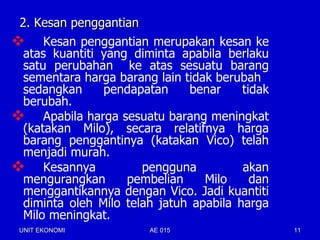 2. Kesan penggantian
 Kesan penggantian merupakan kesan ke
  atas kuantiti yang diminta apabila berlaku
  satu perubahan ke atas sesuatu barang
  sementara harga barang lain tidak berubah
  sedangkan     pendapatan     benar     tidak
  berubah.
 Apabila harga sesuatu barang meningkat
  (katakan Milo), secara relatifnya harga
  barang penggantinya (katakan Vico) telah
  menjadi murah.
 Kesannya             pengguna          akan
  mengurangkan      pembelian     Milo     dan
  menggantikannya dengan Vico. Jadi kuantiti
  diminta oleh Milo telah jatuh apabila harga
  Milo meningkat.
 UNIT EKONOMI           AE 015                   11
 