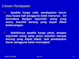 3.Kesan Pendapatan

      Apabila harga naik, pendapatan benar
    atau kuasa beli pengguna telah menurun. Ini
    bermakna dengan sejumlah wang yang
    sama, kuantiti barang yang dapat dibeli
    berkurangan.

       Sebaliknya apabila harga jatuh, dengan
    sejumlah wang yang sama semakin banyak
    barang yang dapat dibeli. Jadi pendapatan
    benar pengguna telah meningkat




 UNIT EKONOMI             AE 015                  12
 