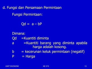 d. Fungsi dan Persamaan Permintaan
       Fungsi Permintaan:

                Qd = a – bP

       Dimana:
       Qd =Kuantiti diminta
       a     =Kuantiti barang yang diminta apabila
                  harga adalah kosong.
       b    = kecerunan keluk permintaan (negatif)
       P    = Harga

 UNIT EKONOMI                 AE 015            13
 