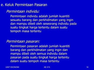 e. Keluk Permintaan Pasaran
   Permintaan individu:
      Permintaan individu adalah jumlah kuantiti
      sesuatu barang dan perkhidmatan yang ingin
      dan mampu dibeli oleh seseorang individu pada
      suatu tingkat harga tertentu dalam suatu
      tempoh masa tertentu


   Permintaan pasaran:
      Permintaan pasaran adalah jumlah kuantiti
      barang dan perkhidmatan yang ingin dan
      mampu dibeli oleh semua individu dalam
      pasaran pada suatu tingkat harga tertentu
      dalam suatu tempoh masa tertentu
  UNIT EKONOMI               AE 015                   16
 