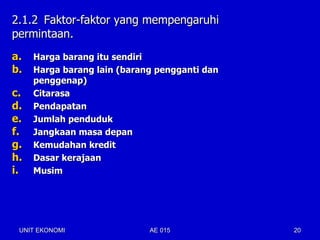 2.1.2 Faktor-faktor yang mempengaruhi
permintaan.
a.   Harga barang itu sendiri
b.   Harga barang lain (barang pengganti dan
     penggenap)
c.   Citarasa
d.   Pendapatan
e.   Jumlah penduduk
f.   Jangkaan masa depan
g.   Kemudahan kredit
h.   Dasar kerajaan
i.   Musim




 UNIT EKONOMI                AE 015            20
 