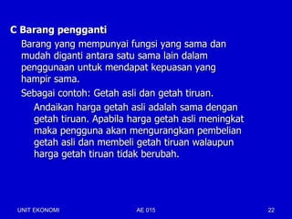 C Barang pengganti
  Barang yang mempunyai fungsi yang sama dan
  mudah diganti antara satu sama lain dalam
  penggunaan untuk mendapat kepuasan yang
  hampir sama.
  Sebagai contoh: Getah asli dan getah tiruan.
     Andaikan harga getah asli adalah sama dengan
     getah tiruan. Apabila harga getah asli meningkat
     maka pengguna akan mengurangkan pembelian
     getah asli dan membeli getah tiruan walaupun
     harga getah tiruan tidak berubah.




 UNIT EKONOMI               AE 015                      22
 