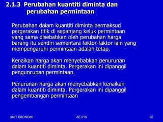 2.1.3 Perubahan kuantiti diminta dan
       perubahan permintaan

  Perubahan dalam kuantiti diminta bermaksud
  pergerakan titik di sepanjang keluk permintaan
  yang sama disebabkan oleh perubahan harga
  barang itu sendiri sementara faktor-faktor lain yang
  mempengaruhi permintaan adalah tetap.

  Kenaikan harga akan menyebabkan penurunan
  dalam kuantiti diminta. Pergerakan ini dipanggil
  penguncupan permintaan.

  Penurunan harga akan menyebabkan kenaikan
  dalam kuantiti diminta. Pergerakan ini dipanggil
  pengembangan permintaan


 UNIT EKONOMI               AE 015                       36
 