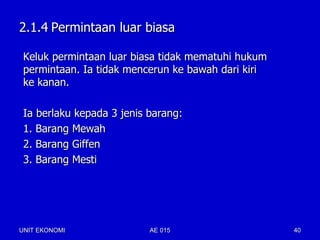 2.1.4 Permintaan luar biasa

 Keluk permintaan luar biasa tidak mematuhi hukum
 permintaan. Ia tidak mencerun ke bawah dari kiri
 ke kanan.

 Ia berlaku kepada 3 jenis barang:
 1. Barang Mewah
 2. Barang Giffen
 3. Barang Mesti




UNIT EKONOMI               AE 015                   40
 