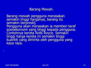 Barang Mewah.
     Barang mewah pengguna merasakan
     semakin tinggi harganya, barang itu
     semakin berprestij.
     Pengguna akan merasakan ia memberi taraf
     sosioekonomi yang tinggi kepada pengguna.
     Contohnya kereta Rolls Royce. Semakin
     tinggi harga kereta ini semakin tinggi
     kuantiti yang diminta oleh pengguna yang
     kaya raya.
.



    UNIT EKONOMI          AE 015                 41
 