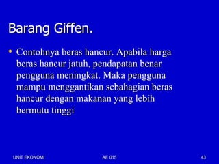 Barang Giffen.
• Contohnya beras hancur. Apabila harga
  beras hancur jatuh, pendapatan benar
  pengguna meningkat. Maka pengguna
  mampu menggantikan sebahagian beras
  hancur dengan makanan yang lebih
  bermutu tinggi



 UNIT EKONOMI         AE 015              43
 