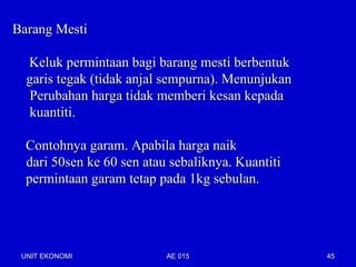 Barang Mesti

  Keluk permintaan bagi barang mesti berbentuk
  garis tegak (tidak anjal sempurna). Menunjukan
  Perubahan harga tidak memberi kesan kepada
  kuantiti.

  Contohnya garam. Apabila harga naik
  dari 50sen ke 60 sen atau sebaliknya. Kuantiti
  permintaan garam tetap pada 1kg sebulan.




 UNIT EKONOMI              AE 015                  45
 