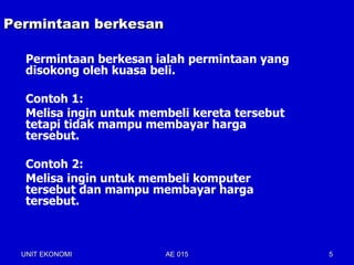 Permintaan berkesan

   Permintaan berkesan ialah permintaan yang
   disokong oleh kuasa beli.

   Contoh 1:
   Melisa ingin untuk membeli kereta tersebut
   tetapi tidak mampu membayar harga
   tersebut.

   Contoh 2:
   Melisa ingin untuk membeli komputer
   tersebut dan mampu membayar harga
   tersebut.



  UNIT EKONOMI           AE 015                 5
 