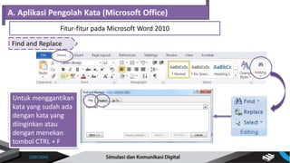 Find and Replace
A. Aplikasi Pengolah Kata (Microsoft Office)
Fitur-fitur pada Microsoft Word 2010
Untuk menemukan
kata yang diinginkan
atau dengan
menekan tombol
CTRL + F
Untuk menggantikan
kata yang sudah ada
dengan kata yang
diinginkan atau
dengan menekan
tombol CTRL + F
 