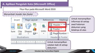 Menambah header dan footer
A. Aplikasi Pengolah Kata (Microsoft Office)
Fitur-fitur pada Microsoft Word 2010
Untuk menampilkan
informasi di setiap
awal halaman
dokumen yang
letaknya di atas
Untuk menampilkan
catatan kaki di setiap
dokumen
 
