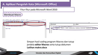 Membuat Macro
A. Aplikasi Pengolah Kata (Microsoft Office)
Fitur-fitur pada Microsoft Word 2010
Simpan hasil coding program Macros dan tutup
jendela editor Macros serta tutup dokumen
Latihan makro.docx
 