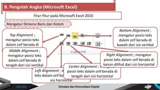 Mengatur Dimensi Baris dan Kolom
B. Pengolah Angka (Microsoft Excel)
Fitur-fitur pada Microsoft Excel 2010
Top Alignment ;
mengatur posisi teks
dalam cell berada di
atas dari sisi vertikalMiddle Alignment ;
mengatur posisi teks
dalam cell berada di
tengah dari sisi vertikal
Left Alignment ; mengatur posisi
teks dalam cell berada di kiri dari
sisi horizontal
Center Alignment ; mengatur
posisi teks dalam cell berada di
tengah dari sisi horizontal
Right Alignment ; mengatur
posisi teks dalam cell berada di
kanan dilihat dari sisi horizontal
Bottom Alignment ;
mengatur posisi teks
dalam cell berada di
bawah dari sisi vertikal
 