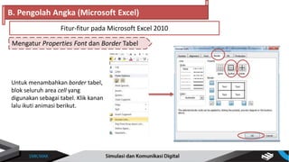 Mengatur Properties Font dan Border Tabel
B. Pengolah Angka (Microsoft Excel)
Fitur-fitur pada Microsoft Excel 2010
Untuk menambahkan border tabel,
blok seluruh area cell yang
digunakan sebagai tabel. Klik kanan
lalu ikuti animasi berikut.
 