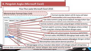 Menentukan Format Data Cells
B. Pengolah Angka (Microsoft Excel)
Fitur-fitur pada Microsoft Excel 2010
Format standar dalam cell di mana cell akan
memprediksi nilai yang dimasukkan
Tipe data numeric yang secara default menggunakan tipe
decimal dengan 2 digit angka di belakang koma
Nilai cell untuk tanggal, formatnya M/D/YYYY
Format numeric untuk mata uang dengan simbol tertentu
Format seperti currency, tetapi dilengkapi antara simbol
mata uang dan nilainya dipisahkan dengan spasi
Format penulisan numeric secara ilmiah
Format waktu HH/MM/SS dilengkapi kode waktu AM
atau PM
Format penulisan data numeric dilengkapi dengan simbol
persen (%)Menampilkan data dalam bentuk pecahan
Format data untuk penulisan kode pos, nomor telepon atau social security number
Menganggap semua masukan data dalam cell sebagai sebuah string biasa
 