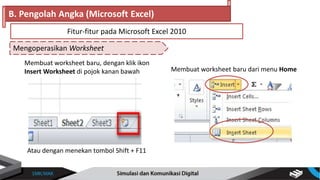 Mengoperasikan Worksheet
B. Pengolah Angka (Microsoft Excel)
Fitur-fitur pada Microsoft Excel 2010
Membuat worksheet baru, dengan klik ikon
Insert Worksheet di pojok kanan bawah
Atau dengan menekan tombol Shift + F11
Membuat worksheet baru dari menu Home
 