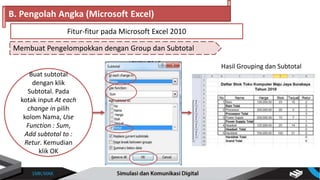 Buat subtotal
dengan klik
Subtotal. Pada
kotak input At each
change in pilih
kolom Nama, Use
Function : Sum,
Add subtotal to :
Retur. Kemudian
klik OK
Membuat Pengelompokkan dengan Group dan Subtotal
B. Pengolah Angka (Microsoft Excel)
Fitur-fitur pada Microsoft Excel 2010
Hasil Grouping dan Subtotal
 
