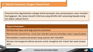 Presentasi bisa digambarkan sebagai teknik penyajian atau penyampaian suatu masalah,
hasil gagasan, ide, karya inovatif, informasi yang dimiliki oleh seseorang kepada orang
lain dalam sebuah forum
C. Teknik Presentasi dengan PowerPoint
Tujuan Presentasi :
Memberikan daya tarik bagi peserta presentasi
Menstimulus konsentrasi, minat dan interaksi peserta terhadap materi yang disajikan
Menciptakan suasana presentasi yang nyaman dan interaktif.
Mampu memengaruhi pikiran peserta untuk mengikuti alur materi dari awal sampai
akhir
 