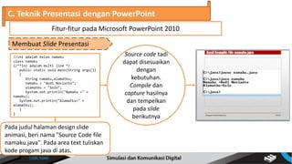 //ini adalah kelas namaku
class namaku
{/**ini adalah multi line */
public static void main(String args[])
{
String namaku,alamatku;
namaku = "Andi Novianto";
alamatku = "Solo";
System.out.println("Namaku =" +
namaku);
System.out.println("Alamatku=" +
alamatku);
}
}
C. Teknik Presentasi dengan PowerPoint
Membuat Slide Presentasi
Fitur-fitur pada Microsoft PowerPoint 2010
Pada judul halaman design slide
animasi, beri nama "Source Code file
namaku.java". Pada area text tuliskan
kode progam java di atas.
Source code tadi
dapat disesuaikan
dengan
kebutuhan.
Compile dan
capture hasilnya
dan tempelkan
pada slide
berikutnya
 