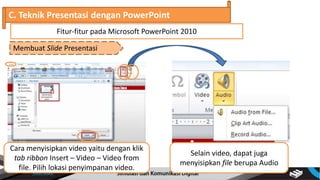 C. Teknik Presentasi dengan PowerPoint
Membuat Slide Presentasi
Fitur-fitur pada Microsoft PowerPoint 2010
Cara menyisipkan video yaitu dengan klik
tab ribbon Insert – Video – Video from
file. Pilih lokasi penyimpanan video.
Selain video, dapat juga
menyisipkan file berupa Audio
 