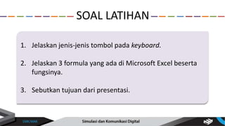 1. Jelaskan jenis-jenis tombol pada keyboard.
2. Jelaskan 3 formula yang ada di Microsoft Excel beserta
fungsinya.
3. Sebutkan tujuan dari presentasi.
SOAL LATIHAN
 