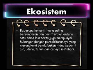 Ekosistem
• Beberapa komuniti yang saling
bersandaran dan berinteraksi antara
satu sama lain serta juga mempunyai
hubungan dengan persekitarannya yang
merangkumi benda bukan hidup seperti
air, udara, tanah dan cahaya matahari.
 