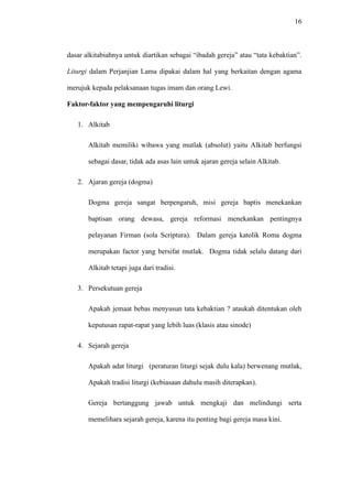 16
dasar alkitabiahnya untuk diartikan sebagai “ibadah gereja” atau “tata kebaktian”.
Liturgi dalam Perjanjian Lama dipakai dalam hal yang berkaitan dengan agama
merujuk kepada pelaksanaan tugas imam dan orang Lewi.
Faktor-faktor yang mempengaruhi liturgi
1. Alkitab
Alkitab memiliki wibawa yang mutlak (absolut) yaitu Alkitab berfungsi
sebagai dasar, tidak ada asas lain untuk ajaran gereja selain Alkitab.
2. Ajaran gereja (dogma)
Dogma gereja sangat berpengaruh, misi gereja baptis menekankan
baptisan orang dewasa, gereja reformasi menekankan pentingnya
pelayanan Firman (sola Scriptura). Dalam gereja katolik Roma dogma
merupakan factor yang bersifat mutlak. Dogma tidak selalu datang dari
Alkitab tetapi juga dari tradisi.
3. Persekutuan gereja
Apakah jemaat bebas menyusun tata kebaktian ? ataukah ditentukan oleh
keputusan rapat-rapat yang lebih luas (klasis atau sinode)
4. Sejarah gereja
Apakah adat liturgi (peraturan liturgi sejak dulu kala) berwenang mutlak,
Apakah tradisi liturgi (kebiasaan dahulu masih diterapkan).
Gereja bertanggung jawab untuk mengkaji dan melindungi serta
memelihara sejarah gereja, karena itu penting bagi gereja masa kini.
 