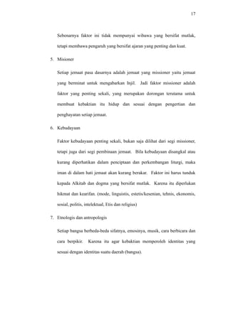 17
Sebenarnya faktor ini tidak mempunyai wibawa yang bersifat mutlak,
tetapi membawa pengaruh yang bersifat ajaran yang penting dan kuat.
5. Misioner
Setiap jemaat pasa dasarnya adalah jemaat yang missioner yaitu jemaat
yang berminat untuk mengabarkan Injil. Jadi faktor missioner adalah
faktor yang penting sekali, yang merupakan dorongan terutama untuk
membuat kebaktian itu hidup dan sesuai dengan pengertian dan
penghayatan setiap jemaat.
6. Kebudayaan
Faktor kebudayaan penting sekali, bukan saja dilihat dari segi missioner,
tetapi juga dari segi pembinaan jemaat. Bila kebudayaan disangkal atau
kurang diperhatikan dalam penciptaan dan perkembangan liturgi, maka
iman di dalam hati jemaat akan kurang berakar. Faktor ini harus tunduk
kepada Alkitab dan dogma yang bersifat mutlak. Karena itu diperlukan
hikmat dan kearifan. (mode, linguistis, estetis/kesenian, tehnis, ekonomis,
sosial, politis, intelektual, Etis dan religius)
7. Etnologis dan antropologis
Setiap bangsa berbeda-beda sifatnya, emosinya, musik, cara berbicara dan
cara berpikir. Karena itu agar kebaktian memperoleh identitas yang
sesuai dengan identitas suatu daerah (bangsa).
 