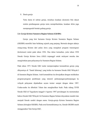 18
8. Dunia gereja
Yaitu dunia di sekitar gereja, misalnya keadaan ekonomis bila rakyat
miskin pembangunan gereja tentu memprihatinkan, keadaan iklim juga
mempengaruhi bentuk gedung gereja.
2.4. Gereja Kristen Sumatera Bagian Selatan (GKSBS)
Gereja yang kini bernama Gereja Kristen Sumatera Bagian Selatan
(GKSBS) memiliki latar belakang sejarah yang panjang. Bermula dengan adanya
orang-orang Kristen dari pulau Jawa yang mengikuti program transmigrasi
(kolonisasi) mulai pada tahun 1936. Dua tahun kemudian, yaitu tahun 1938
Sinode Gereja Kristen Jawa (GKJ) terpanggil untuk melayani mereka dan
mengirimkan para pelayannya ke Sumatera Bagian Selatan.
Pada tahun 1971 Sinode GKJ mulai mempersiapkan kemandirian gereja yang
dilayaninya di ‘Tanah Seberang’ yang ketika itu bernama Sinode GKJ Wilayah I
di Sumatera Bagian Selatan. Arah kemandirian itu diwujudkan dengan melakukan
program-program pembinaan yang intensif, perkunjungan-perkunjungan ke
wilayah pelayanan dijadualkan secara teratur sampai dengan tahun 1987.
Usaha-usaha itu diberkati Tuhan dan menghasilkan buah. Pada sidang XVIII
Sinode GKJ di Yogyakarta tanggal 6 Agustus 1987 persidangan itu memutuskan
bahwa Sinode GKJ Wilayah I di Sumatera Bagian Selatan dinyatakan mandiri dan
menjadi Sinode sendiri dengan nama: Gereja-gereja Kristen Sumatera Bagian
Selatan (disingkat GKSBS). Pada awal kemandiriannya itu, Sinode GKSBS masih
menggunakan Tata Gereja GKJ .
 