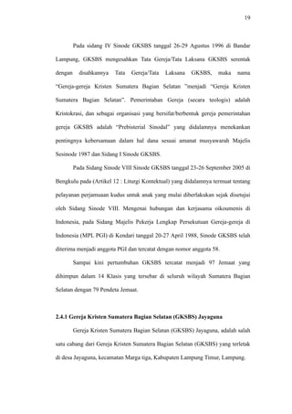 19
Pada sidang IV Sinode GKSBS tanggal 26-29 Agustus 1996 di Bandar
Lampung, GKSBS mengesahkan Tata Gereja/Tata Laksana GKSBS serentak
dengan disahkannya Tata Gereja/Tata Laksana GKSBS, maka nama
“Gereja-gereja Kristen Sumatera Bagian Selatan ”menjadi “Gereja Kristen
Sumatera Bagian Selatan”. Pemerintahan Gereja (secara teologis) adalah
Kristokrasi, dan sebagai organisasi yang bersifat/berbentuk gereja pemerintahan
gereja GKSBS adalah “Prebisterial Sinodal” yang didalamnya menekankan
pentingnya kebersamaan dalam hal dana sesuai amanat musyawarah Majelis
Sesinode 1987 dan Sidang I Sinode GKSBS.
Pada Sidang Sinode VIII Sinode GKSBS tanggal 23-26 September 2005 di
Bengkulu pada (Artikel 12 : Liturgi Kontektual) yang didalamnya termuat tentang
pelayanan perjamuaan kudus untuk anak yang mulai diberlakukan sejak disetujui
oleh Sidang Sinode VIII. Mengenai hubungan dan kerjasama oikoumenis di
Indonesia, pada Sidang Majelis Pekerja Lengkap Persekutuan Gereja-gereja di
Indonesia (MPL PGI) di Kendari tanggal 20-27 April 1988, Sinode GKSBS telah
diterima menjadi anggota PGI dan tercatat dengan nomor anggota 58.
Sampai kini pertumbuhan GKSBS tercatat menjadi 97 Jemaat yang
dihimpun dalam 14 Klasis yang tersebar di seluruh wilayah Sumatera Bagian
Selatan dengan 79 Pendeta Jemaat.
2.4.1 Gereja Kristen Sumatera Bagian Selatan (GKSBS) Jayaguna
Gereja Kristen Sumatera Bagian Selatan (GKSBS) Jayaguna, adalah salah
satu cabang dari Gereja Kristen Sumatera Bagian Selatan (GKSBS) yang terletak
di desa Jayaguna, kecamatan Marga tiga, Kabupaten Lampung Timur, Lampung.
 