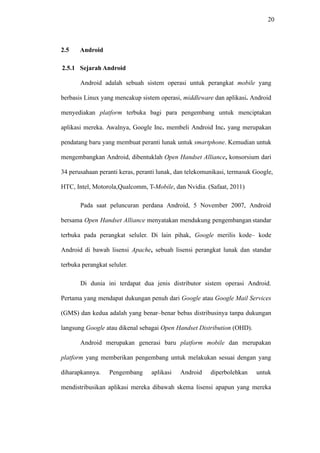 20
2.5 Android
2.5.1 Sejarah Android
Android adalah sebuah sistem operasi untuk perangkat mobile yang
berbasis Linux yang mencakup sistem operasi, middleware dan aplikasi. Android
menyediakan platform terbuka bagi para pengembang untuk menciptakan
aplikasi mereka. Awalnya, Google Inc. membeli Android Inc. yang merupakan
pendatang baru yang membuat peranti lunak untuk smartphone. Kemudian untuk
mengembangkan Android, dibentuklah Open Handset Alliance, konsorsium dari
34 perusahaan peranti keras, peranti lunak, dan telekomunikasi, termasuk Google,
HTC, Intel, Motorola,Qualcomm, T-Mobile, dan Nvidia. (Safaat, 2011)
Pada saat peluncuran perdana Android, 5 November 2007, Android
bersama Open Handset Alliance menyatakan mendukung pengembangan standar
terbuka pada perangkat seluler. Di lain pihak, Google merilis kode– kode
Android di bawah lisensi Apache, sebuah lisensi perangkat lunak dan standar
terbuka perangkat seluler.
Di dunia ini terdapat dua jenis distributor sistem operasi Android.
Pertama yang mendapat dukungan penuh dari Google atau Google Mail Services
(GMS) dan kedua adalah yang benar–benar bebas distribusinya tanpa dukungan
langsung Google atau dikenal sebagai Open Handset Distribution (OHD).
Android merupakan generasi baru platform mobile dan merupakan
platform yang memberikan pengembang untuk melakukan sesuai dengan yang
diharapkannya. Pengembang aplikasi Android diperbolehkan untuk
mendistribusikan aplikasi mereka dibawah skema lisensi apapun yang mereka
 