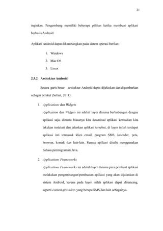 21
inginkan. Pengembang memiliki beberapa pilihan ketika membuat aplikasi
berbasis Android.
Aplikasi Android dapat dikembangkan pada sistem operasi berikut:
1. Windows
2. Mac OS
3. Linux
2.5.2 Arsitektur Android
Secara garis besar arsitektur Android dapat dijelaskan dan digambarkan
sebagai berikut (Safaat, 2011):
1. Applications dan Widgets
Application dan Widgets ini adalah layer dimana berhubungan dengan
aplikasi saja, dimana biasanya kita download aplikasi kemudian kita
lakukan instalasi dan jalankan aplikasi tersebut, di layer inilah terdapat
aplikasi inti termasuk klien email, program SMS, kalender, peta,
browser, kontak dan lain-lain. Semua aplikasi ditulis menggunakan
bahasa pemrograman Java.
2. Applications Frameworks
Applications Frameworks ini adalah layer dimana para pembuat aplikasi
melakukan pengembangan/pembuatan aplikasi yang akan dijalankan di
sistem Android, karena pada layer inilah aplikasi dapat dirancang,
seperti content-providers yang berupa SMS dan lain sebagainya.
 