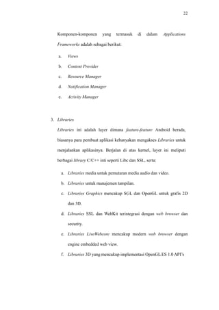 22
Komponen-komponen yang termasuk di dalam Applications
Frameworks adalah sebagai berikut:
a. Views
b. Content Provider
c. Resource Manager
d. Notification Manager
e. Activity Manager
3. Libraries
Libraries ini adalah layer dimana feature-feature Android berada,
biasanya para pembuat aplikasi kebanyakan mengakses Libraries untuk
menjalankan aplikasinya. Berjalan di atas kernel, layer ini meliputi
berbagai library C/C++ inti seperti Libc dan SSL, serta:
a. Libraries media untuk pemutaran media audio dan video.
b. Libraries untuk manajemen tampilan.
c. Libraries Graphics mencakup SGL dan OpenGL untuk grafis 2D
dan 3D.
d. Libraries SSL dan WebKit terintegrasi dengan web browser dan
security.
e. Libraries LiveWebcore mencakup modern web browser dengan
engine embedded web view.
f. Libraries 3D yang mencakup implementasi OpenGL ES 1.0 API’s
 