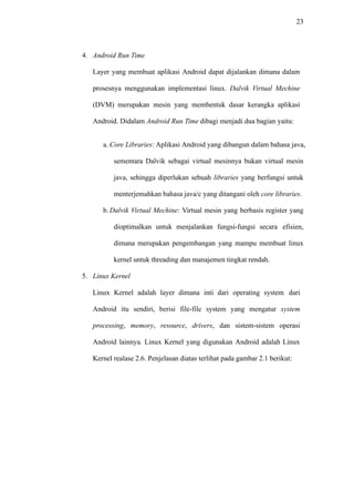 23
4. Android Run Time
Layer yang membuat aplikasi Android dapat dijalankan dimana dalam
prosesnya menggunakan implementasi linux. Dalvik Virtual Mechine
(DVM) merupakan mesin yang membentuk dasar kerangka aplikasi
Android. Didalam Android Run Time dibagi menjadi dua bagian yaitu:
a. Core Libraries: Aplikasi Android yang dibangun dalam bahasa java,
sementara Dalvik sebagai virtual mesinnya bukan virtual mesin
java, sehingga diperlukan sebuah libraries yang berfungsi untuk
menterjemahkan bahasa java/c yang ditangani oleh core libraries.
b. Dalvik Virtual Mechine: Virtual mesin yang berbasis register yang
dioptimalkan untuk menjalankan fungsi-fungsi secara efisien,
dimana merupakan pengembangan yang mampu membuat linux
kernel untuk threading dan manajemen tingkat rendah.
5. Linux Kernel
Linux Kernel adalah layer dimana inti dari operating system dari
Android itu sendiri, berisi file-file system yang mengatur system
processing, memory, resource, drivers, dan sistem-sistem operasi
Android lainnya. Linux Kernel yang digunakan Android adalah Linux
Kernel realase 2.6. Penjelasan diatas terlihat pada gambar 2.1 berikut:
 