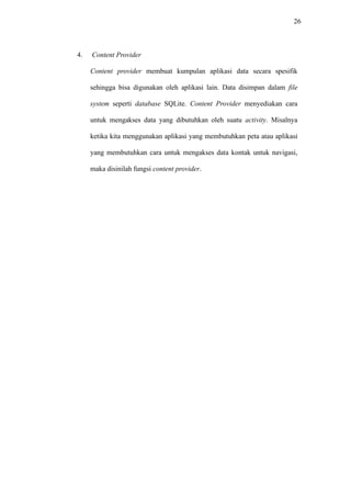 26
4. Content Provider
Content provider membuat kumpulan aplikasi data secara spesifik
sehingga bisa digunakan oleh aplikasi lain. Data disimpan dalam file
system seperti database SQLite. Content Provider menyediakan cara
untuk mengakses data yang dibutuhkan oleh suatu activity. Misalnya
ketika kita menggunakan aplikasi yang membutuhkan peta atau aplikasi
yang membutuhkan cara untuk mengakses data kontak untuk navigasi,
maka disinilah fungsi content provider.
 