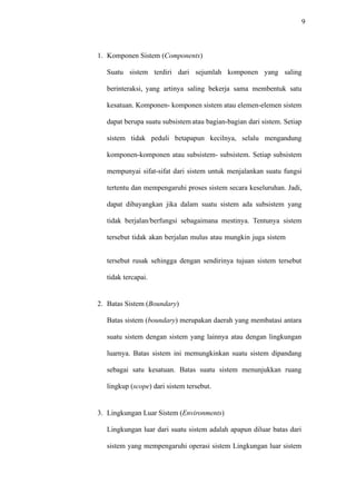 9
1. Komponen Sistem (Components)
Suatu sistem terdiri dari sejumlah komponen yang saling
berinteraksi, yang artinya saling bekerja sama membentuk satu
kesatuan. Komponen- komponen sistem atau elemen-elemen sistem
dapat berupa suatu subsistem atau bagian-bagian dari sistem. Setiap
sistem tidak peduli betapapun kecilnya, selalu mengandung
komponen-komponen atau subsistem- subsistem. Setiap subsistem
mempunyai sifat-sifat dari sistem untuk menjalankan suatu fungsi
tertentu dan mempengaruhi proses sistem secara keseluruhan. Jadi,
dapat dibayangkan jika dalam suatu sistem ada subsistem yang
tidak berjalan/berfungsi sebagaimana mestinya. Tentunya sistem
tersebut tidak akan berjalan mulus atau mungkin juga sistem
tersebut rusak sehingga dengan sendirinya tujuan sistem tersebut
tidak tercapai.
2. Batas Sistem (Boundary)
Batas sistem (boundary) merupakan daerah yang membatasi antara
suatu sistem dengan sistem yang lainnya atau dengan lingkungan
luarnya. Batas sistem ini memungkinkan suatu sistem dipandang
sebagai satu kesatuan. Batas suatu sistem menunjukkan ruang
lingkup (scope) dari sistem tersebut.
3. Lingkungan Luar Sistem (Environments)
Lingkungan luar dari suatu sistem adalah apapun diluar batas dari
sistem yang mempengaruhi operasi sistem Lingkungan luar sistem
 
