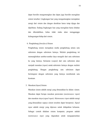 10
dapat bersifat menguntungkan dan dapat juga bersifat merugikan
sistem tersebut. Lingkungan luar yang menguntungkan merupakan
energi dari sistem dan dengan demikian harus tetap dijaga dan
dipelihara. Sedang lingkungan luar yang merugikan harus ditahan
dan dikendalikan, kalau tidak maka akan mengganggu
kelangsungan hidup dari sistem.
4. Penghubung (Interface) Sistem
Penghubung sistem merupakan media penghubung antara satu
subsistem dengan subsistem lainnya. Melalui penghubung ini
memungkinkan sumber-sumber daya mengalir dari satu subsistem
ke yang lainnya. Keluaran (output) dari satu subsistem akan
menjadi masukan (input) untuk subsistem lainnya dengan melalui
penghubung. Dengan penghubung satu subsistem dapat
berintegrasi dengan subsistem yang lainnya membentuk satu
kesatuan.
5. Masukan (Input) Sistem
Masukan sistem adalah energi yang dimasukkan ke dalam sistem.
Masukan dapat berupa masukan perawatan (maintenance input)
dan masukan sinya (signal input). Maintenance input adalah energi
yang dimasukkan supaya sistem tersebut dapat beroperasi. Signal
input adalah energi yang diproses untuk didapatkan keluaran.
Sebagai contoh didalam sistem komputer, program adalah
maintenance input yang digunakan untuk mengoperasikan
 