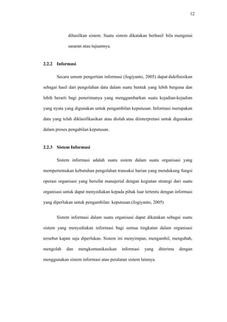 12
dihasilkan sistem. Suatu sistem dikatakan berhasil bila mengenai
sasaran atau tujuannya.
2.2.2 Informasi
Secara umum pengertian informasi (Jogiyanto, 2005) dapat didefinisikan
sebagai hasil dari pengolahan data dalam suatu bentuk yang lebih berguna dan
lebih berarti bagi penerimanya yang menggambarkan suatu kejadian-kejadian
yang nyata yang digunakan untuk pengambilan keputusan. Informasi merupakan
data yang telah diklasifikasikan atau diolah atau diinterpretasi untuk digunakan
dalam proses pengabilan keputusan.
2.2.3 Sistem Informasi
Sistem informasi adalah suatu sistem dalam suatu organisasi yang
mempertemukan kebutuhan pengolahan transaksi harian yang mendukung fungsi
operasi organisasi yang bersifat manajerial dengan kegiatan strategi dari suatu
organisasi untuk dapat menyediakan kepada pihak luar tertentu dengan informasi
yang diperlukan untuk pengambilan keputusan.(Jogiyanto, 2005)
Sistem informasi dalam suatu organisasi dapat dikatakan sebagai suatu
sistem yang menyediakan informasi bagi semua tingkatan dalam organisasi
tersebut kapan saja diperlukan. Sistem ini menyimpan, mengambil, mengubah,
mengolah dan mengkomunikasikan informasi yang diterima dengan
menggunakan sistem informasi atau peralatan sistem lainnya.
 