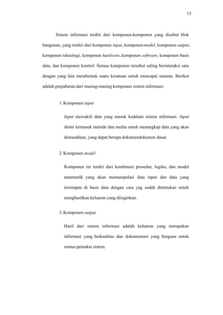 13
Sistem informasi terdiri dari komponen-komponen yang disebut blok
bangunan, yang terdiri dari komponen input, komponenmodel, komponen output,
komponen teknologi, komponen hardware, komponen software, komponen basis
data, dan komponen kontrol. Semua komponen tersebut saling berinteraksi satu
dengan yang lain membentuk suatu kesatuan untuk mencapai sasaran. Berikut
adalah penjabaran dari masing-masing komponen sistem informasi:
1. Komponen input
Input mewakili data yang masuk kedalam sistem informasi. Input
disini termasuk metode dan media untuk menangkap data yang akan
dimasukkan, yang dapat berupa dokumendokumen dasar.
2. Komponen model
Komponen ini terdiri dari kombinasi prosedur, logika, dan model
matematik yang akan memanipulasi data input dan data yang
tersimpan di basis data dengan cara yag sudah ditentukan untuk
menghasilkan keluaran yang diinginkan.
3. Komponen output
Hasil dari sistem informasi adalah keluaran yang merupakan
informasi yang berkualitas dan dokumentasi yang berguna untuk
semua pemakai sistem.
 