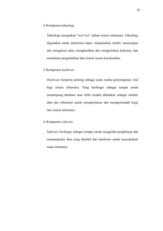 14
4. Komponen teknologi
Teknologi merupakan “tool box” dalam sistem informasi, Teknologi
digunakan untuk menerima input, menjalankan model, menyimpan
dan mengakses data, menghasilkan dan mengirimkan keluaran, dan
membantu pengendalian dari sistem secara keseluruhan.
5. Komponen hardware
Hardware berperan penting sebagai suatu media penyimpanan vital
bagi sistem informasi. Yang berfungsi sebagai tempat untuk
menampung database atau lebih mudah dikatakan sebagai sumber
data dan informasi untuk memperlancar dan mempermudah kerja
dari sistem informasi.
6. Komponen software
Software berfungsi sebagai tempat untuk mengolah,menghitung dan
memanipulasi data yang diambil dari hardware untuk menciptakan
suatu informasi.
 