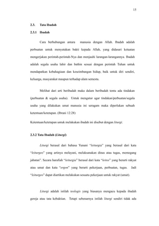 15
2.3. Tata Ibadah
2.3.1 Ibadah
Cara berhubungan antara manusia dengan Allah. Ibadah adalah
perbuatan untuk menyatakan bakti kepada Allah, yang didasari ketaatan
mengerjakan perintah-perintah-Nya dan menjauhi larangan-larangannya. Ibadah
adalah segala usaha lahir dan bathin sesuai dengan perintah Tuhan untuk
mendapatkan kebahagiaan dan keseimbangan hidup, baik untuk diri sendiri,
keluarga, masyarakat maupun terhadap alam semesta.
Melihat dari arti beribadah maka dalam beribadah tentu ada tindakan
(perbuatan & segala usaha). Untuk mengatur agar tindakan/perbuatan/segala
usaha yang dilakukan umat manusia ini seragam maka diperlukan sebuah
ketentuan/ketetapan. (Ibrani 12:28)
Ketentuan/ketetapan untuk melakukan ibadah ini disebut dengan liturgi.
2.3.2 Tata Ibadah (Liturgi)
Liturgi berasal dari bahasa Yunani “leiturgia” yang berasal dari kata
“leiturgeo” yang artinya melayani, melaksanakan dinas atau tugas, memegang
jabatan”. Secara harafiah “leiturgia” berasal dari kata “leitos” yang berarti rakyat
atau umat dan kata “ergon” yang berarti pekerjaan, perbuatan, tugas. Jadi
“leiturgeo” dapat diartikan melakukan sesuatu pekerjaan untuk rakyat (umat).
Liturgi adalah istilah teologis yang biasanya mengacu kepada ibadah
gereja atau tata kebaktian. Tetapi sebenarnya istilah liturgi sendiri tidak ada
 