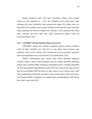 20
Dengan demikian sinyal AM dapat dinyatakan sebagai sinyal dengan
frekuensi wC dan amplitudo [A + f(t)]. Jika amplitudo carrier cukup besar, maka
selubung dari sinyal termodulasi akan proporsional dengan f(t). Dalam kasus ini,
demodulasi akan sederhana yaitu dengan mendeteksi selubung dari sinyal sinusoidal,
tanpa tergantung dari frekuensi maupun fasa. Tapi jika A atau amplituda tidak cukup
besar, selubung dari fAM(t) tidak akan selalu proporsional dengan sinyal f(t)
(Yuyunsitirohmah, 2015).
2.6.3 AM DSBSC (Double Sideband Suppressed Carrier)
AM-DSBSC adalah jenis modulasi amplitudo dimana spektrum frekuensi
carrier di tekan mendekati nol. AM jenis ini juga dibuat untuk mengatur agar
amplitudo sinyal carrier berubah secara proporsional sesuai perubahan amplitudo
pada sinyal pemodulasi atau sinyal informasi (Yuyunsitirohmah, 2015).
DSBSC memanfaatkan daya transmit lebih efisien dibanding amplitudo
modulasi standar, namun masih diperlukan dua kali jumlah bandwidth dibanding
dengan single sideband (SSB). Hendaknya diperhatikan bahwa, walaupun bandwidth
dua kali lipat daripada yang dibutuhkan untuk SSB, daya yang diterima juga dua kali
lipat dari yang didapat SSB dan karena itu maka signal-to-noise rationya sama. Akan
tetapi, penghematan bandwidth merupakan tujuan penting dalam sistem komunikasi
dan biasanya DSBSC merupakan satu langkah dalam membangkitkan SSB (Roody
dan Coolen, tanpa tahun:230).
 