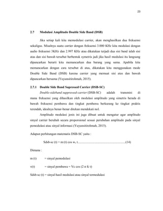 23
2.7 Modulasi Amplitudo Double Side Band (DSB)
Jika setiap kali kita memodulasi carrier, akan menghasilkan dua frekuensi
sekaligus. Misalnya suatu carrier dengan frekuensi 3.000 KHz kita modulasi dengan
audio frekuensi 3KHz dan 2.997 KHz atau dikatakan terjadi dua sisi band ialah sisi
atas dan sisi bawah tersebut berbentuk symetris jadi jika hasil modulasi itu langsung
dipancarkan berarti kita memancarkan dua barang yang sama. Apabila kita
memancarkan dengan cara tersebut di atas, dikatakan kita menggunakan mode
Double Side Band (DSB) karena carrier yang memuat sisi atas dan bawah
dipancarkan bersama (Yuyunsitirohmah, 2015).
2.7.1 Double Side Band Supressed Carrier (DSB-SC)
Double-sideband suppressed-carrier (DSB-SC) adalah transmisi di
mana frekuensi yang dihasilkan oleh modulasi amplitudo yang simetris berada di
bawah frekuensi pembawa dan tingkat pembawa berkurang ke tingkat praktis
terendah, idealnya benar-benar ditekan mendekati nol.
Amplitudo modulasi jenis ini juga dibuat untuk mengatur agar amplitudo
sinyal carrier berubah secara proporsional sesuai perubahan amplitudo pada sinyal
pemodulasi atau sinyal informasi (Yuyunsitirohmah, 2015).
Adapun perhitungan matematis DSB-SC yaitu :
Sdsb-sc (t) = m (t) cos wc t............................................................(14)
Dimana :
m (t) = sinyal pemodulasi
v(t) = sinyal pembawa = Vc cos (2 π fc t)
Sdsb-sc (t) = sinyal hasil modulasi atau sinyal termodulasi
 