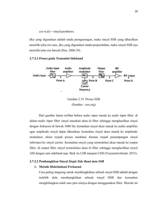 26
cos wc(t) = sinyal pembawa
Jika yang digunakan adalah tanda pesngurangan, maka sinyal SSB yang dihasilkan
memiliki pita-sisi atas, jika yang digunakan tanda penjumlahan, maka sinyal SSB-nya
memiliki pita-sisi bawah (Hsu, 2006:39).
2.7.2.1 Proses pada Transmisi Sideband
Gambar 2.19 Proses SSB
(Sumber : cnx.org)
Dari gambar diatas terlihat bahwa audio input masuk ke audio input filter. di
dalam audio input filter sinyal masukan akan di filter sehingga menghasilkan sinyal
dengan frekuensi di bawah 3400 Hz, kemudian sinyal akan masuk ke audio amplifier
agar amplitudo sinyal dapat dikuatkan, kemudian sinyal akan masuk ke amplitudo
modulator, disini terjadi proses modulasi dimana terjadi penumpangan sinyal
informasi ke sinyal carrier. Kemudian sinyal yang termodulasi akan masuk ke output
filter. di output filter sinyal termodulasi akan di filter sehingga menghasilkan sinyal
AM dengan satu sideband saja. Baik itu LSB maupun USB (Yuyunsitirohmah, 2015).
2.7.2.2 Pembangkitan Sinyal Single Side Band atau SSB
1. Metode Diskriminasi Frekuensi
Cara paling langsung untuk membangkitkan sebuah sinyal SSB adalah dengan
terlebih dulu membangkitkan sebuah sinyal DSB dan kemudian
menghilangkan salah satu pita-sisinya dengan menggunakan filter. Metode ini
 