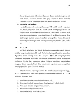 27
dikenal dengan nama diskriminasi frekuensi. Dalam prakteknya, proses ini
tidak mudah dijalankan karena filter yang digunakan harus memiliki
karakteristik cut-off yang sangat tajam atau proses tinggi (Hsu, 2004:38).
2. Metode Pergeseran Fasa
Metode lainnya untuk membangkitkan sinyal SSB adalah metode pergeseran
fasa, balok yang diberi label –π/2 adalah sebuah modul penggeser fasa π/2
yang berfungsi menimbulkan penundaan (delay) fasa sebesar π/2 radian pada
setiap komponen frekuensi yang ada di dalam sinyal. Piranti penggeser fasa
ideal hampir mustahil untuk diwujudkan secara praktis. Namun kita dapat
membuat pendekatannya untuk rentang rekuensi yang terbatas (Hsu, 2004:
38)
2.8 MATLAB
MATLAB (singkatan dari Matrix LABoratory) merupakan merek dagang
terdaftar yang dikembangkan oleh Math Works Inc. Perangkat lunak ini secara luas
digunakan dalam bidang sains dan rekayasa. MATLAB mengintegrasikan
komputansi matematik, visualisasi, dan bahasa pemrograman untuk memberikan
lingkungan fleksibel bagi komputansi teknis. Arsitektur terbukanya memudahkan
pengguna dalam mengeksplorasi data, menciptakan algoritma, dan menciptakan
beberapa perangkat grafik (Sianipar, 2015:3).
Dikenal memiliki perhitungan vektor dan matriks dengan kecepatan tinggi,
MATLAB menawarkan solusi untuk permasalahan matematik dan visual. MATLAB
umumnya digunakan untuk :
1. Komputansi numerik dan pengembangan algoritma.
2. Komputansi simbolik (dengan fungsi-fungsi pustaka Symbolic Math).
3. Pemodelan, simulasi, dan penciptaan prototipe.
4. Analisis data dan pemrosesan sinyal.
5. Visualisasi saintifik dan grafik rekayasa.
 