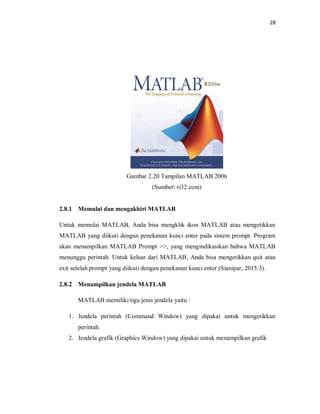 28
Gambar 2.20 Tampilan MATLAB 2006
(Sumber: ri32.com)
2.8.1 Memulai dan mengakhiri MATLAB
Untuk memulai MATLAB, Anda bisa mengklik ikon MATLAB atau mengetikkan
MATLAB yang diikuti dengan penekanan kunci enter pada sistem prompt. Program
akan menampilkan MATLAB Prompt >>, yang mengindikasikan bahwa MATLAB
menunggu perintah. Untuk keluar dari MATLAB, Anda bisa mengetikkan quit atau
exit setelah prompt yang diikuti dengan penekanan kunci enter (Sianipar, 2015:3).
2.8.2 Menampilkan jendela MATLAB
MATLAB memiliki tiga jenis jendela yaitu :
1. Jendela perintah (Command Window) yang dipakai untuk mengetikkan
perintah.
2. Jendela grafik (Graphics Window) yang dipakai untuk menampilkan grafik
 