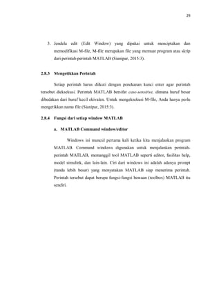 29
3. Jendela edit (Edit Window) yang dipakai untuk menciptakan dan
memodifikasi M-file, M-file merupakan file yang memuat program atau skrip
dari perintah-perintah MATLAB (Sianipar, 2015:3).
2.8.3 Mengetikkan Perintah
Setiap perintah harus diikuti dengan penekanan kunci enter agar perintah
tersebut dieksekusi. Perintah MATLAB bersifat case-sensitive, dimana huruf besar
dibedakan dari huruf kecil ekivalen. Untuk mengeksekusi M-file, Anda hanya perlu
mengetikkan nama file (Sianipar, 2015:3).
2.8.4 Fungsi dari setiap window MATLAB
a. MATLAB Command window/editor
Windows ini muncul pertama kali ketika kita menjalankan program
MATLAB. Command windows digunakan untuk menjalankan perintah-
perintah MATLAB, memanggil tool MATLAB seperti editor, fasilitas help,
model simulink, dan lain-lain. Ciri dari windows ini adalah adanya prompt
(tanda lebih besar) yang menyatakan MATLAB siap menerima perintah.
Perintah tersebut dapat berupa fungsi-fungsi bawaan (toolbox) MATLAB itu
sendiri.
 