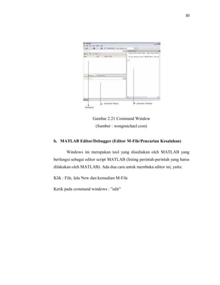 30
Gambar 2.21 Command Window
(Sumber : wongmichael.com)
b. MATLAB Editor/Debugger (Editor M-File/Pencarian Kesalahan)
Windows ini merupakan tool yang disediakan oleh MATLAB yang
berfungsi sebagai editor script MATLAB (listing perintah-perintah yang harus
dilakukan oleh MATLAB). Ada dua cara untuk membuka editor ini, yaitu:
Klik : File, lalu New dan kemudian M-File
Ketik pada command windows : ”edit”
 